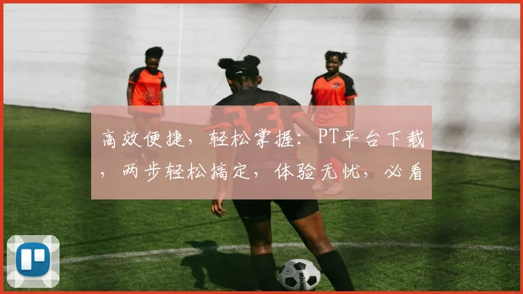 高效便捷，轻松掌握：PT平台下载，两步轻松搞定，体验无忧，必看攻略