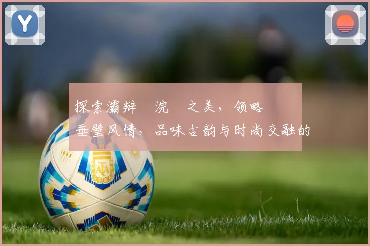 探索灞辩尗浣撹之美，领略偛鍏嶈垂璧风情，品味古韵与时尚交融的魅力